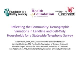 Reflecting the Community: Demographic
    Variations in Landline and Cell-Only
Households for a Statewide Telephone Survey
        Sarah Walsh, MPH, CHES, Foundation for a Healthy Kentucky
     Jennifer Chubinski, MS, The Health Foundation of Greater Cincinnati
    Michelle Vargas, Institute for Policy Research, University of Cincinnati
 Eric Rademacher, PhD, Institute for Policy Research, University of Cincinnati
 