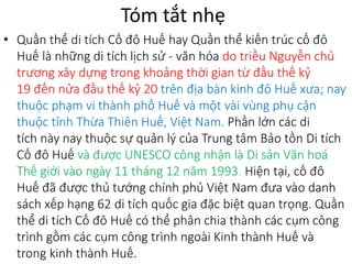Tóm tắt nhẹ
• Quần thể di tích Cố đô Huế hay Quần thể kiến trúc cố đô
Huế là những di tích lịch sử - văn hóa do triều Nguyễn chủ
trương xây dựng trong khoảng thời gian từ đầu thế kỷ
19 đến nửa đầu thế kỷ 20 trên địa bàn kinh đô Huế xưa; nay
thuộc phạm vi thành phố Huế và một vài vùng phụ cận
thuộc tỉnh Thừa Thiên Huế, Việt Nam. Phần lớn các di
tích này nay thuộc sự quản lý của Trung tâm Bảo tồn Di tích
Cố đô Huế và được UNESCO công nhận là Di sản Văn hoá
Thế giới vào ngày 11 tháng 12 năm 1993. Hiện tại, cố đô
Huế đã được thủ tướng chính phủ Việt Nam đưa vào danh
sách xếp hạng 62 di tích quốc gia đặc biệt quan trọng. Quần
thể di tích Cố đô Huế có thể phân chia thành các cụm công
trình gồm các cụm công trình ngoài Kinh thành Huế và
trong kinh thành Huế.
 