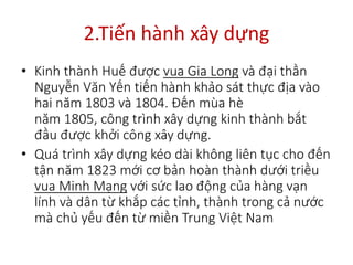 2.Tiến hành xây dựng
• Kinh thành Huế được vua Gia Long và đại thần
Nguyễn Văn Yến tiến hành khảo sát thực địa vào
hai năm 1803 và 1804. Đến mùa hè
năm 1805, công trình xây dựng kinh thành bắt
đầu được khởi công xây dựng.
• Quá trình xây dựng kéo dài không liên tục cho đến
tận năm 1823 mới cơ bản hoàn thành dưới triều
vua Minh Mạng với sức lao động của hàng vạn
lính và dân từ khắp các tỉnh, thành trong cả nước
mà chủ yếu đến từ miền Trung Việt Nam
 