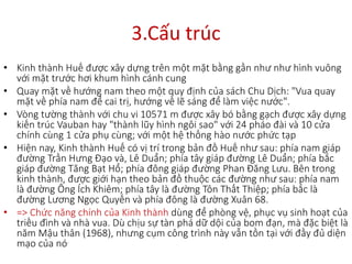 3.Cấu trúc
• Kinh thành Huế được xây dựng trên một mặt bằng gần như như hình vuông
với mặt trước hơi khum hình cánh cung
• Quay mặt về hướng nam theo một quy định của sách Chu Dịch: "Vua quay
mặt về phía nam để cai trị, hướng về lẽ sáng để làm việc nước".
• Vòng tường thành với chu vi 10571 m được xây bó bằng gạch được xây dựng
kiến trúc Vauban hay "thành lũy hình ngôi sao" với 24 pháo đài và 10 cửa
chính cùng 1 cửa phụ cùng; với một hệ thống hào nước phức tạp
• Hiện nay, Kinh thành Huế có vị trí trong bản đồ Huế như sau: phía nam giáp
đường Trần Hưng Đạo và, Lê Duẩn; phía tây giáp đường Lê Duẩn; phía bắc
giáp đường Tăng Bạt Hổ; phía đông giáp đường Phan Đăng Lưu. Bên trong
kinh thành, được giới hạn theo bản đồ thuộc các đường như sau: phía nam
là đường Ông Ích Khiêm; phía tây là đường Tôn Thất Thiệp; phía bắc là
đường Lương Ngọc Quyến và phía đông là đường Xuân 68.
• => Chức năng chính của Kinh thành dùng để phòng vệ, phục vụ sinh hoạt của
triều đình và nhà vua. Dù chịu sự tàn phá dữ dội của bom đạn, mà đặc biệt là
năm Mậu thân (1968), nhưng cụm công trình này vẫn tồn tại với đầy đủ diện
mạo của nó.
 