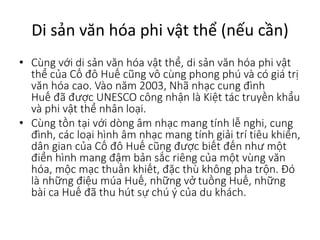 Di sản văn hóa phi vật thể (nếu cần)
• Cùng với di sản văn hóa vật thể, di sản văn hóa phi vật
thể của Cố đô Huế cũng vô cùng phong phú và có giá trị
văn hóa cao. Vào năm 2003, Nhã nhạc cung đình
Huế đã được UNESCO công nhận là Kiệt tác truyền khẩu
và phi vật thể nhân loại.
• Cùng tồn tại với dòng âm nhạc mang tính lễ nghi, cung
đình, các loại hình âm nhạc mang tính giải trí tiêu khiển,
dân gian của Cố đô Huế cũng được biết đến như một
điển hình mang đậm bản sắc riêng của một vùng văn
hóa, mộc mạc thuần khiết, đặc thù không pha trộn. Đó
là những điệu múa Huế, những vở tuồng Huế, những
bài ca Huế đã thu hút sự chú ý của du khách.
 