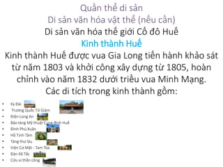 Quần thể di sản
Di sản văn hóa vật thể (nếu cần)
Di sản văn hóa thế giới Cố đô Huế
Kinh thành Huế
Kinh thành Huế được vua Gia Long tiến hành khảo sát
từ năm 1803 và khởi công xây dựng từ 1805, hoàn
chỉnh vào năm 1832 dưới triều vua Minh Mạng.
Các di tích trong kinh thành gồm:
• Kỳ Đài
• Trường Quốc Tử Giám
• Điện Long An
• Bảo tàng Mỹ thuật Cung đình Huế
• Đình Phú Xuân
• Hồ Tịnh Tâm
• Tàng thư lâu
• Viện Cơ Mật - Tam Tòa
• Đàn Xã Tắc
• Cửu vị thần công
 