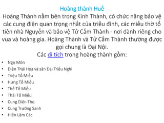 Hoàng thành Huế
Hoàng Thành nằm bên trong Kinh Thành, có chức năng bảo vệ
các cung điện quan trọng nhất của triều đình, các miếu thờ tổ
tiên nhà Nguyễn và bảo vệ Tử Cấm Thành - nơi dành riêng cho
vua và hoàng gia. Hoàng Thành và Tử Cấm Thành thường được
gọi chung là Đại Nội.
Các di tích trong hoàng thành gồm:
• Ngọ Môn
• Điện Thái Hoà và sân Đại Triều Nghi
• Triệu Tổ Miếu
• Hưng Tổ Miếu
• Thế Tổ Miếu
• Thái Tổ Miếu
• Cung Diên Thọ
• Cung Trường Sanh
• Hiển Lâm Các
 