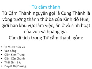 Tử cấm thành
Tử Cấm Thành nguyên gọi là Cung Thành là
vòng tường thành thứ ba của Kinh đô Huế,
giới hạn khu vực làm việc, ăn ở và sinh hoạt
của vua và hoàng gia.
Các di tích trong Tử cấm thành gồm:
• Tả Vu và hữu Vu
• Vạc đồng
• Điện Kiến Trung
• Điện Cần Chánh
• Thái Bình Lâu
• Duyệt Thị Đường
 