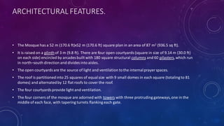 ARCHITECTURAL FEATURES.
• The Mosque has a 52 m (170.6 ft)x52 m (170.6 ft) square plan in an area of 87 m2 (936.5 sq ft).
• It is raised on a plinthof 3 m (9.8 ft). There are four open courtyards (square in size of 9.14 m (30.0 ft)
on each side) encircled by arcades built with 180 square structural columns and 60 pilasters,which run
in north–south direction and divides into aisles.
• The open courtyardsare the source of light and ventilation tothe internalprayer spaces.
• The roof is partitionedinto 25 squares of equalsize with 9 small domes in each square (totaling to 81
domes) and alternatedby 12 flat roofs to cover the roof.
• The four courtyardsprovide light and ventilation.
• The four corners of the mosque are adorned with towers with three protruding gateways,one in the
middle of each face, with tapering turrets flanking each gate.
 