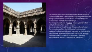 • The interiorwallsare bland but provided with traditional
carved stone screens. The symmetrically designed admirable
mosque is considered as one of “the finest architectural
compositionsof the Sultanatehistory.”
• The mosque's walls are of rubble masonry construction
with plasteredsurface on the outside.
• It was considered Firuz Shah's architecturalbenefaction.
• The importance of the Khirki Mosque's architectural
elegance has been considered a precursor to the intensely
metaphoricalMughalarchitecture (1526-1857), with the
Lodhi period's (1451–1526) architecture – the Delhi
Sultanate'slast dynasty – marking the transition.
 