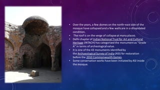 • Over the years, a few domes on the north–east side of the
mosque have collapsedand a few walls are in a dilapidated
condition.
• The roof is on the verge of collapseat many places.
• Delhi chapter of IndianNationalTrust for Art and Cultural
Heritage (INTACH) has categorized the monument as "Grade
A" in terms of archeologicalvalue.
• It is one of the 43 monuments identifiedby
the ArchaeologicalSurvey of India (ASI) for restoration
before the 2010 CommonwealthGames.
• Some conservation works have been initiatedby ASI inside
the mosque.
 