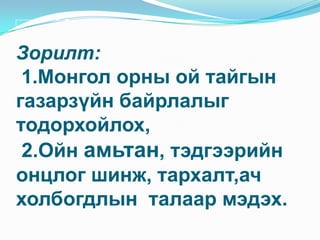 Зорилт:  1.Монгол орны ой тайгын газарзүйн байрлалыг  тодорхойлох, 2.Ойн амьтан, тэдгээрийн онцлог шинж, тархалт,ач холбогдлын  талаар мэдэх.