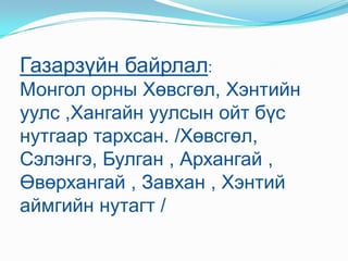 Газарзүйн байрлал: Монгол орны Хөвсгөл, Хэнтийн уулс ,Хангайн уулсын ойт бүс нутгаар тархсан. /Хөвсгөл, Сэлэнгэ, Булган , Архангай , Өвөрхангай , Завхан , Хэнтий аймгийн нутагт /