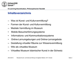 E-Learning-Koordination, Philosophische Fakultät


Inhaltsverzeichnis

– Was ist Kunst- und Kulturvermittlung?
– Formen der Kunst- und Kulturvermittlung
– Mediale Vermittlung im Museum
•     Mobile Besucherführungssysteme
•     Informations- und Kommunikationssysteme
•     Online-Lernumgebungen und Online-Lernangebote
– Gestaltung virtueller Räume zur Wissensvermittlung
– Wiki als virtuelles Museum
– Virtuelles Museum Islamischer Kunst in der Schweiz


29.03.2012   Museale Kunst- und Kulturvermittlung mit digitalen Medien, M. R. Gruber   Seite 2
 