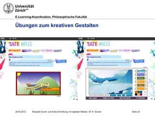 E-Learning-Koordination, Philosophische Fakultät


Übungen zum kreativen Gestalten




29.03.2012   Museale Kunst- und Kulturvermittlung mit digitalen Medien, M. R. Gruber   Seite 25
 