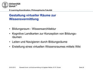 E-Learning-Koordination, Philosophische Fakultät


Gestaltung virtueller Räume zur
Wissensvermittlung


• Bildungsraum - Wissensarchitektur
• Kognitive Landkarten zur Konzeption von Bildungs-
  räumen
• Leiten und Navigieren durch Bildungsräume
• Erstellung eines virtuellen Wissensraumes mittels Wiki




29.03.2012   Museale Kunst- und Kulturvermittlung mit digitalen Medien, M. R. Gruber   Seite 28
 