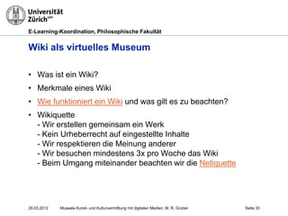 E-Learning-Koordination, Philosophische Fakultät


Wiki als virtuelles Museum

• Was ist ein Wiki?
• Merkmale eines Wiki
• Wie funktioniert ein Wiki und was gilt es zu beachten?
• Wikiquette
  - Wir erstellen gemeinsam ein Werk
  - Kein Urheberrecht auf eingestellte Inhalte
  - Wir respektieren die Meinung anderer
  - Wir besuchen mindestens 3x pro Woche das Wiki
  - Beim Umgang miteinander beachten wir die Netiquette




29.03.2012   Museale Kunst- und Kulturvermittlung mit digitalen Medien, M. R. Gruber   Seite 33
 