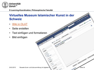 E-Learning-Koordination, Philosophische Fakultät


Virtuelles Museum Islamischer Kunst in der
Schweiz
• Wiki in OLAT
• Seite erstellen
• Text einfügen und formatieren
• Bild einfügen




29.03.2012   Museale Kunst- und Kulturvermittlung mit digitalen Medien, M. R. Gruber   Seite 34
 