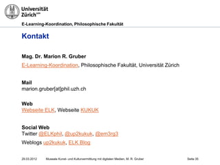 E-Learning-Koordination, Philosophische Fakultät


Kontakt

Mag. Dr. Marion R. Gruber
E-Learning-Koordination, Philosophische Fakultät, Universität Zürich


Mail
marion.gruber[at]phil.uzh.ch

Web
Webseite ELK, Webseite KUKUK


Social Web
Twitter @ELKphil, @up2kukuk, @em3rg3
Weblogs up2kukuk, ELK Blog


29.03.2012   Museale Kunst- und Kulturvermittlung mit digitalen Medien, M. R. Gruber   Seite 35
 