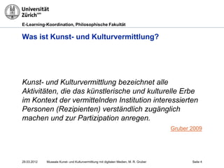 E-Learning-Koordination, Philosophische Fakultät


Was ist Kunst- und Kulturvermittlung?




Kunst- und Kulturvermittlung bezeichnet alle
Aktivitäten, die das künstlerische und kulturelle Erbe
im Kontext der vermittelnden Institution interessierten
Personen (Rezipienten) verständlich zugänglich
machen und zur Partizipation anregen.
                                                                                       Gruber 2009




29.03.2012   Museale Kunst- und Kulturvermittlung mit digitalen Medien, M. R. Gruber          Seite 4
 