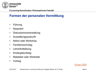 E-Learning-Koordination, Philosophische Fakultät


Formen der personalen Vermittlung

•    Führung
•    Gespräch
•    Diskussionsveranstaltung
•    Ausstellungsauskunft
•    Aktion oder Workshop
•    Familien(sonn)tag
•    Lehrerfortbildung
•    Kindergeburtstag
•    Malatelier oder Werkstatt
•    Vortrag
                                                                                       Gruber 2009

29.03.2012   Museale Kunst- und Kulturvermittlung mit digitalen Medien, M. R. Gruber          Seite 6
 