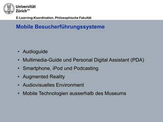 E-Learning-Koordination, Philosophische Fakultät


Mobile Besucherführungssysteme



 • Audioguide
 • Multimedia-Guide und Personal Digital Assistant (PDA)
 • Smartphone, iPod und Podcasting
 • Augmented Reality
 • Audiovisuelles Environment
 • Mobile Technologien ausserhalb des Museums
 