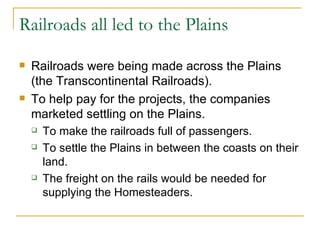 Railroads all led to the Plains Railroads were being made across the Plains (the Transcontinental Railroads). To help pay for the projects, the companies marketed settling on the Plains. To make the railroads full of passengers. To settle the Plains in between the coasts on their land. The freight on the rails would be needed for supplying the Homesteaders. 