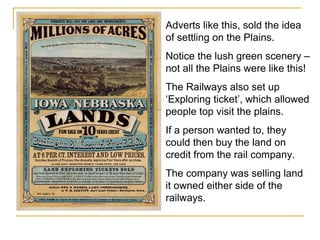 Adverts like this, sold the idea of settling on the Plains. Notice the lush green scenery – not all the Plains were like this! The Railways also set up ‘Exploring ticket’, which allowed people top visit the plains. If a person wanted to, they could then buy the land on credit from the rail company.  The company was selling land it owned either side of the railways.  