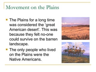 Movement on the Plains The Plains for a long time was considered the ‘great American desert’. This was because they felt no-one could survive on the barren landscape. The only people who lived on the Plains were the Native Americans. 