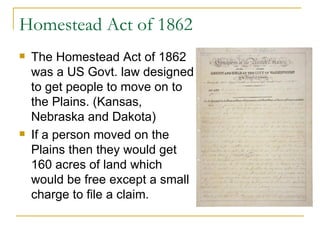 Homestead Act of 1862 The Homestead Act of 1862 was a US Govt. law designed to get people to move on to the Plains. (Kansas, Nebraska and Dakota) If a person moved on the Plains then they would get 160 acres of land which would be free except a small charge to file a claim. 