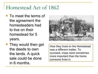 Homestead Act of 1862 To meet the terms of the agreement the homesteaders had to live on their homestead for 5 years.  They would then get the deeds to own the lands. A quick sale could be done in 6 months.  How they lived on the Homestead was a different matter. To succeed, crops were sometimes more important than the home someone lived in.  