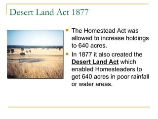 Desert Land Act 1877 The Homestead Act was allowed to increase holdings to 640 acres.  In 1877 it also created the  Desert Land Act  which enabled Homesteaders to get 640 acres in poor rainfall or water areas.  