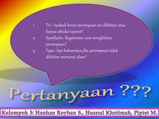 1. Tri : Apakah benar perempuan itu dikhitan atau
hanya sekedar isyarat?
2. Syarifudin: Bagaimana cara mengkhitan
perempuan?
3. Fajar: Apa hukumnya jika perempuan tidak
dikhitan menurut islam?
 