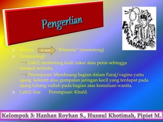  Khitan “Khatana” (memotong)
 Terminologi:
Laki2: memotong kulit zakar atau penis sehingga
menjadi terbuka.
Perempuan: Membuang bagian dalam Faraj/vagina yaitu
ujung kelentit atau gumpalan jaringan kecil yang terdapat pada
ujung lubang vulfah pada bagian atas kemaluan wanita.
 Laki2: Izar Perempuan: Khafd.
B. Arab
 