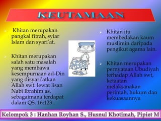  Khitan merupakan
pangkal fitrah, syiar
Islam dan syari’at.
 Khitan merupakan
salah satu masalah
yang membawa
kesempurnaan ad-Din
yang disyari’atkan
Allah swt. lewat lisan
Nabi Ibrahim as.
sebagaimana terdapat
dalam QS. 16:123 .
 Khitan itu
membedakan kaum
muslimin daripada
pengikut agama lain.
 Khitan merupakan
pernyataan Ubudiyah
terhadap Allah swt,
ketaatan
melaksanakan
perintah, hukum dan
kekuasaannya
 