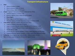  Road
 Khiva to Tashkent 1120km,
 Khiva to Bukhara 440km (6 hours)
 Khiva to Nukus 180km (2:30 hours)
 Airport “Urgench” International Airport, 35 km far from Khiva
 Tashkent-Urgench, 2-3 times a day
 Bukhara-Urgench, once a week during the season
 Direct flights:
 Milan-Urgench and Paris-Urgench, once a week
 Moscow-Urgench and Saint Petersburg-Urgench 4 times a week
 Train station “Urgench”, modern, 35 km far from Khiva
 Urgench-Tashkent, every day (17 hours)
 Urgench-Saratov (Russia), 2 times (Tuesday and Thursday) per week
 Urgench-Volgograd (Russia) 2 times a week (Wednesday and Sunday)
 Transit railway route:
 Saratov (Russia) Urgench-Tashkent, 2 times a week (Monday and Saturday)
 Volgograd (Russia) Urgench-Tashkent, 2 times a week (Thursday and Sunday)
 Trolley Bus Khiva-Urgench dep. every 20 Min. 7:00am-6:00pm, 70 min.
 Taxi rank Khiva-Urgench, Bog’cha Darvoza and Urgench bazaar
Transport Infrastructure
 