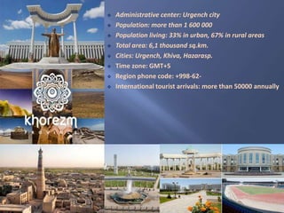  Administrative center: Urgench city
 Population: more than 1 600 000
 Population living: 33% in urban, 67% in rural areas
 Total area: 6,1 thousand sq.km.
 Cities: Urgench, Khiva, Hazarasp.
 Time zone: GMT+5
 Region phone code: +998-62-
 International tourist arrivals: more than 50000 annually
 
