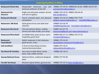 Catering facilities in Khiva
Restaurant Orient Star Respectable restaurant, cozy and
exclusive ambience of the hall
+99862-375-49-45 +99894315-26-00 +99893-922-07-87
orientstarkhiva@rambler.ru
Restaurant Art
Khorezm
Bright and attractive outdoor terrace
and with art gallery
+99862-375-24-55 +99891-424-44-49
bek-tour@mail.ru
Restaurant Kheivak Tourist oriented place and pleasant
atmosphere
+99862-375-76-10 +99862-375-77-87
odilbek.madrimov@yandex.ru zainab9599@yandex.ru
Restaurant Silk Road Quite good service and wide food
selection
+99894-315-56-78
info@khivapride.com timurblack-silver@mail.ru
Restaurant Ota Xarrat Fish and national dishes, rooftop
terrace and view of lake, yurt camp
+99891-912-07-70
eshonrovot@gmail.com www.eshonrovot.uz
Restaurant Mirza Bashi Incredible food, quick service, warm
hospitality, good meal
+99895-602-47-13 +99862-375-27-53
mirzaboshi@inbox.ru
Restaurant
Yasavulboshi
Stylish restaurant in old medressa,
good service, menu
+99862-375-24-56
yasavulboshi-restaurant-khiva@mail.ru
Cafe Zarafshon In front of Islom Khoja minaret,
national decorated place
+99862-375-70-51
cafezarafshonkhiva@mail.ru
Tea House Bir Gumbaz Very close to Kalta Minor, lovely
place, tasty coffee and tea
+99890-187-26-51
Zaynap National House National dishes, traditional designed
place
+99891-277-92-40
Farrukh Tea House Khorezm typical dishes, good service +99862-375-35-12 hoet-mchj@mail.ru
 