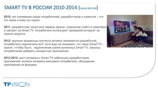 SMART TV В РОССИИ 2010-2014 (НАША ВЕРСИЯ)
2010: нет понимания среди потребителей, разработчиков и клиентов – что
это такое и кому это нужно
2011: разработчики запустили первые экраны: компьютер (сайт) и смартфон
и смотрят на Smart TV, потребители используют проводной интернет на
низкой скорости
2012: крупные владельцы контента активно занимаются разработкой,
потребители подключили wi-fi, хотя еще не понимают, что такое Smart TV -
просят, «чтобы был»; подключение ранее купленных Smart TV, запросы
потребителей добавить конкретные приложения
2013-2014: рост интереса к Smart TV небольших разработчиков
приложений, всплеск интереса массового потребителя, обсуждение
приложений на форумах
 