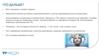 ЧТО ДАЛЬШЕ?
• Рост значимости «второго экрана»
• Увеличение количества игровых приложений вместе с ростом производительности процессоров
• Использование интерактивных возможностей, связанных с ТВ: перенос тв-контента на смартфон, отправка
контента на другие телевизоры в доме, просмотр файлов со смартфона на экране ТВ, использование
мобильных приложений для ТВ…
• Телевизор – как поставщик контента по запросу – «что я хочу»/ «где и когда я хочу»
• Рост требований потребителей к качеству приложений, снижение требований к их количеству
• Рост интереса рекламного рынка
 