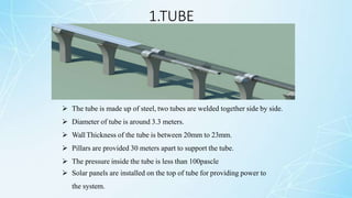 1.TUBE
 The tube is made up of steel, two tubes are welded together side by side.
 Diameter of tube is around 3.3 meters.
 Wall Thickness of the tube is between 20mm to 23mm.
 Pillars are provided 30 meters apart to support the tube.
 The pressure inside the tube is less than 100pascle
 Solar panels are installed on the top of tube for providing power to
the system.
 