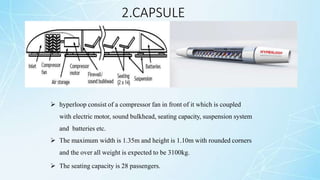 2.CAPSULE
 hyperloop consist of a compressor fan in front of it which is coupled
with electric motor, sound bulkhead, seating capacity, suspension system
and batteries etc.
 The maximum width is 1.35m and height is 1.10m with rounded corners
and the over all weight is expected to be 3100kg.
 The seating capacity is 28 passengers.
 