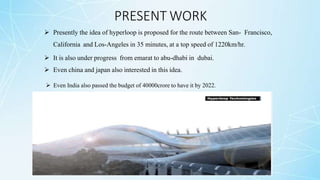 PRESENT WORK
 Presently the idea of hyperloop is proposed for the route between San- Francisco,
California and Los-Angeles in 35 minutes, at a top speed of 1220km/hr.
 It is also under progress from emarat to abu-dhabi in dubai.
 Even china and japan also interested in this idea.
 Even India also passed the budget of 40000crore to have it by 2022.
 