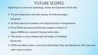 FUTURE SCOPES
Hyperloop is a new born technology, further developments will be did.
 It is providing faster and safer journey for both passengers
and goods.
 In future almost all countries will adopt this kind of transportation.
 Even INDIA also passed preliminary budget to bring it of
rupees 40000crore, instead of buying bullet trains.
 This project is more cheaper than the budget of installing
bullet train.
 INDIAdecided to make a route from Hyderabad, Pune and Mumbai by 2022 and more
other routes in future.
 