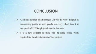 CONCLUSION
 As it has number of advantages , it will be very helpful in
transporting public as well goods in a very short time ( at
top speed of 1220kmph ) and also in low cost.
 It is a new concept so there will be some future work
required for the development of this project.
 