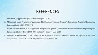 REFERENCES
1. Elon Musk. “Hyperloop Alpha”. Retrieved August 13, 2013
2. Mohammed Imran. “Hyperloop Technology .The Passenger Transport System ”, International Journal of Engineering
Research-Online, ISSN: 2321-7758 .
3. Rajshri Tukaram Shinde, et al. “Hyperloop Transportation System ”, International Research Journal of Engineering and
Technology (IRJET) ,ISSN: 2395 -0056 Volume: 04 Issue: 04 Apr -2017
4. Manthan K. Goundadkar, et al. “Prototype Of Hyperloop Transport System”, Journal of Applied Science and
Computations Volume VI, Issue V, May/2019 ISSN NO: 1076-5131
 