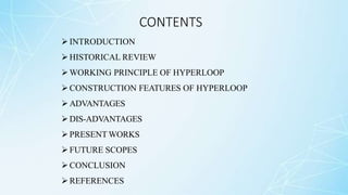 CONTENTS
INTRODUCTION
HISTORICAL REVIEW
WORKING PRINCIPLE OF HYPERLOOP
CONSTRUCTION FEATURES OF HYPERLOOP
ADVANTAGES
DIS-ADVANTAGES
PRESENT WORKS
FUTURE SCOPES
CONCLUSION
REFERENCES
 