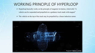 WORKING PRINCIPLE OF HYPERLOOP
 Hyperloop basically works on the principle of magnetic levitation, which tells “A
vehicle can be suspended and propelled on a guidance track made with magnet”
 The vehicle on the top of the track may be propelled by a linear induction motor.
 
