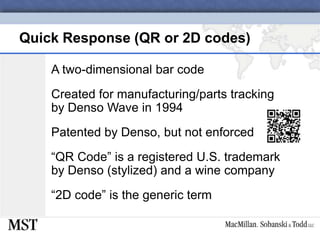 Quick Response (QR or 2D codes)A two-dimensional bar codeCreated for manufacturing/parts tracking by Denso Wave in 1994Patented by Denso, but not enforced“QR Code” is a registered U.S. trademark by Denso (stylized) and a wine company“2D code” is the generic term