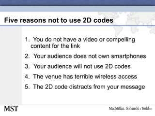 Five reasons not to use 2D codes1.  You do not have a video or compelling content for the linkYour audience does not own smartphonesYour audience will not use 2D codes4.  The venue has terrible wireless access5.  The 2D code distracts from your message