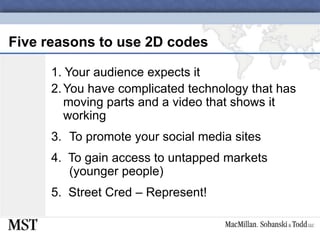 Five reasons to use 2D codes1. Your audience expects it2.	You have complicated technology that has moving parts and a video that shows it workingTo promote your social media sites4.  To gain access to untapped markets (younger people)5.  Street Cred – Represent!