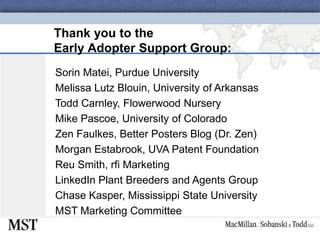 Thank you to the Early Adopter Support Group:Sorin Matei, Purdue UniversityMelissa Lutz Blouin, University of ArkansasTodd Carnley, Flowerwood NurseryMike Pascoe, University of ColoradoZen Faulkes, Better Posters Blog (Dr. Zen)Morgan Estabrook, UVA Patent FoundationReu Smith, rfi MarketingLinkedIn Plant Breeders and Agents GroupChase Kasper, Mississippi State UniversityMST Marketing Committee