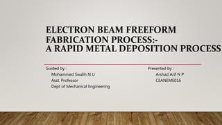 ELECTRON BEAM FREEFORM
FABRICATION PROCESS:-
A RAPID METAL DEPOSITION PROCESS
Guided by : Presented by :
Mohammed Swalih N U Arshad Arif N P
Asst. Professor CEANEME016
Dept of Mechanical Engineering
 