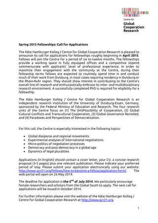 1
Spring 2015 Fellowships: Call for Applications
The Käte Hamburger Kolleg / Centre for Global Cooperation Research is pleased to
announce its call for applications for fellowships roughly beginning in April 2015.
Fellows will join the Centre for a period of six to twelve months. The fellowships
provide a working space in fully equipped offices and a competitive stipend
commensurate with applicants’ level of professional experience. In order to
maximize their engagement with the community at the Centre, during their
fellowship terms fellows are expected to routinely spend time in and conduct
much of their work from Duisburg, in most cases requiring residency in Duisburg or
the Rhein-Ruhr region. They should show interest in contributing to the Centre’s
overall line of research and enthusiastically embrace its inter- and multidisciplinary
research environment. A successfully completed PhD is required for eligibility for a
fellowship.
The Käte Hamburger Kolleg / Centre for Global Cooperation Research is an
independent research institution of the University of Duisburg-Essen, Germany,
sponsored by the Federal Ministry of Education and Research. The four research
units of the Centre focus on (1) The (Im)Possibility of Cooperation, (2) Global
Cultural Conflicts and Transcultural Cooperation, (3) Global Governance Revisited,
and (4) Paradoxes and Perspectives of Democratisation.
For this call, the Centre is especially interested in the following topics:
• Global diasporas and regional movements
• Experimental analyses of international negotiations
• Micro-politics of negotiation processes
• Democracy and post-democracy in a global age
• Dynamics of legal pluralities
Applications (in English) should contain a cover letter, your CV, a concise research
proposal (3-5 pages) plus one relevant publication. Please indicate your preferred
period of stay. Please submit your application electronically using our website:
http://www.gcr21.org/fellows/how-to-become-a-fellow/application-form/. The
web portal will open on 26 May 2014.
The deadline for application is the 2nd
of July 2014. We particularly encourage
female researchers and scholars from the Global South to apply. The next call for
applications will be issued in October 2014.
For further information please visit the website of the Käte Hamburger Kolleg /
Centre for Global Cooperation Research at http://www.gcr21.org.
 